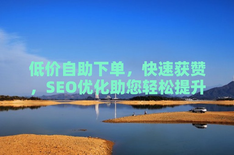 低价自助下单，快速获赞，SEO优化助您轻松提升内容热度！