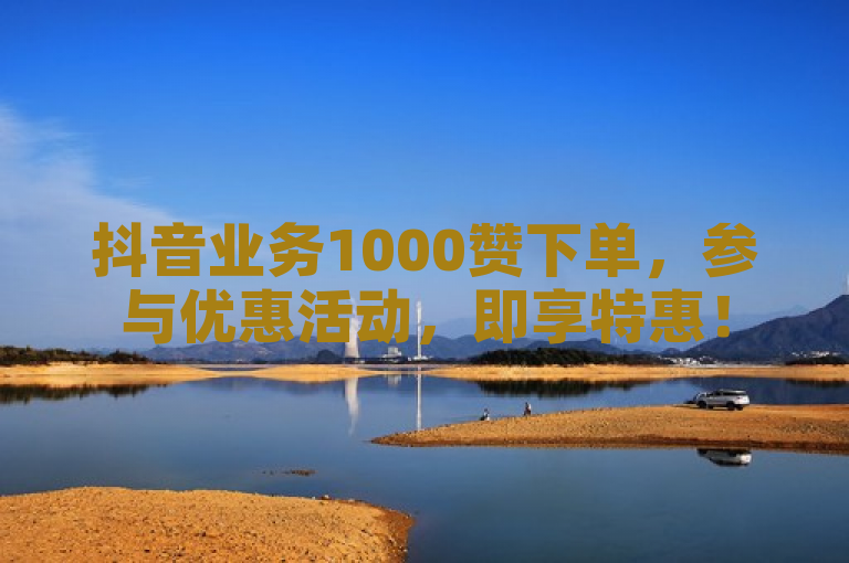 抖音业务1000赞下单，参与优惠活动，即享特惠！