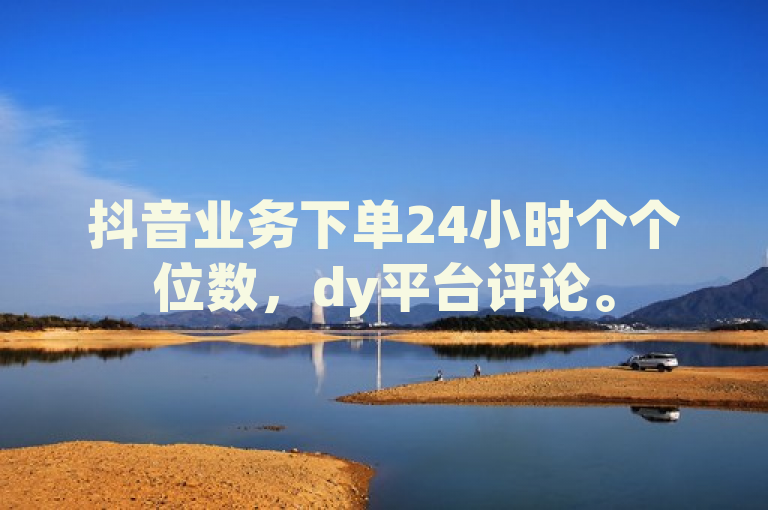 抖音业务下单24小时个个位数，dy平台评论。
