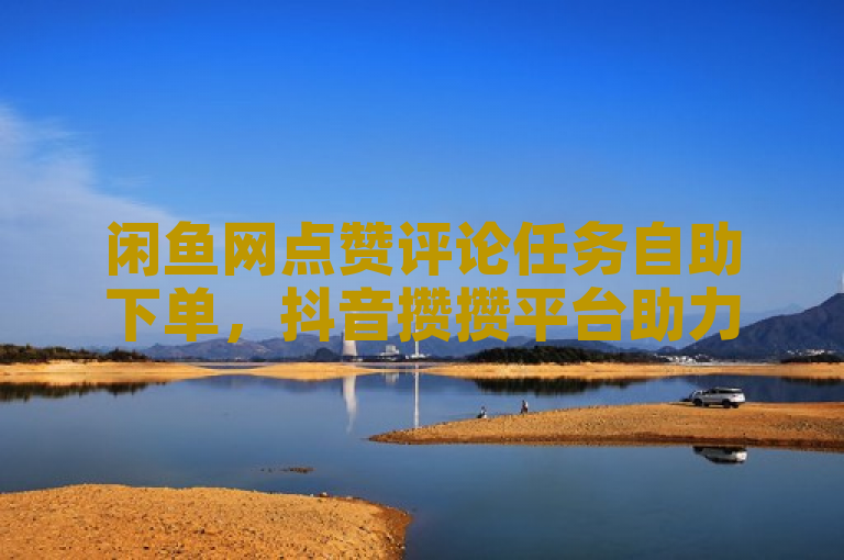 闲鱼网点赞评论任务自助下单，抖音攒攒平台助力热血重燃！