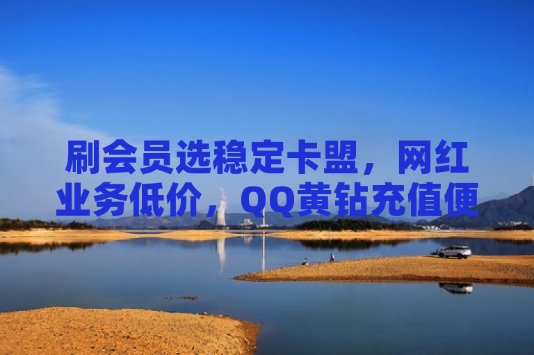 刷会员选稳定卡盟，网红业务低价，QQ黄钻充值便宜，抖音平台可入。