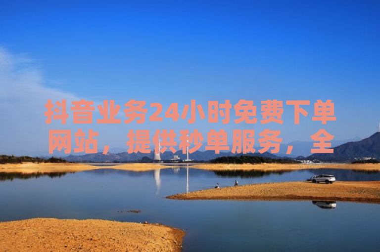 抖音业务24小时免费下单网站，提供秒单服务，全程无忧。