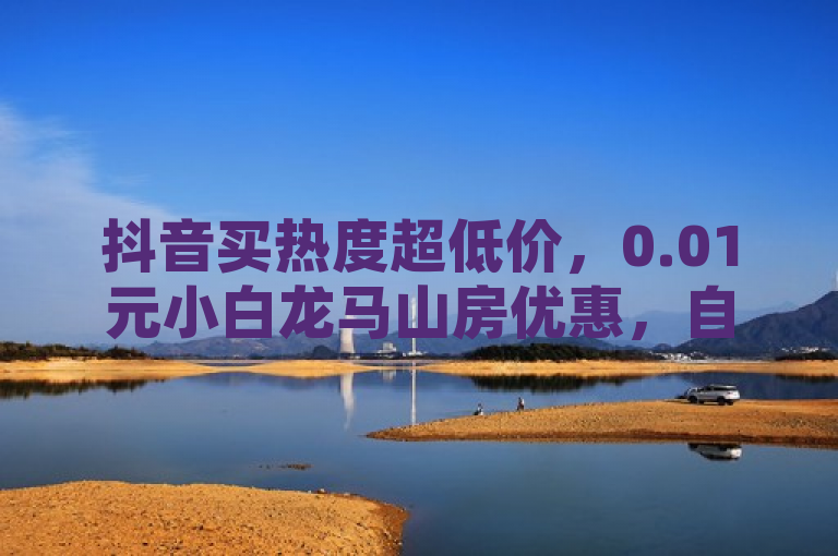 抖音买热度超低价，0.01元小白龙马山房优惠，自助点赞火热进行！