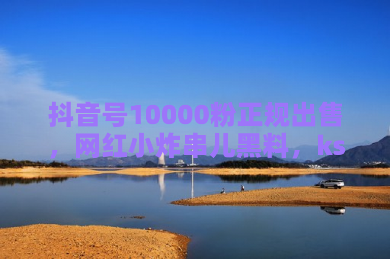 抖音号10000粉正规出售，网红小炸串儿黑料，ks刷一毛1000粉，抖音业务购买。