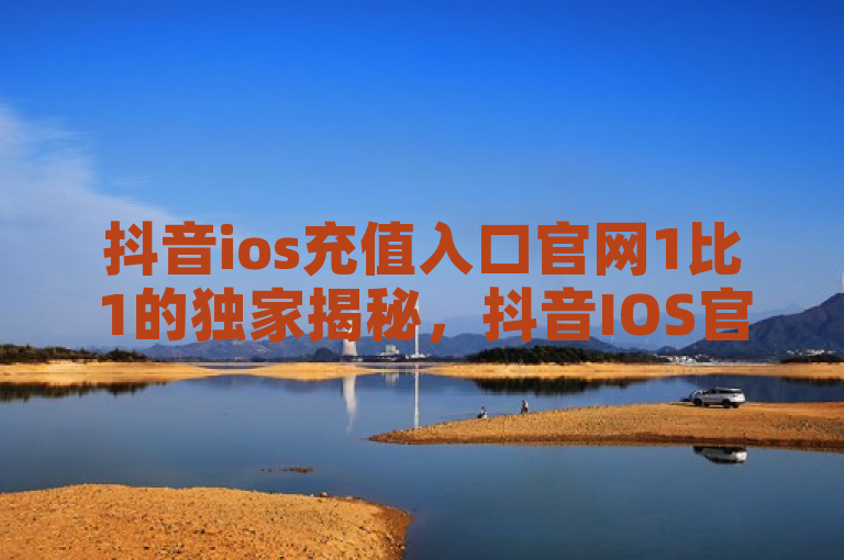 抖音ios充值入口官网1比1的独家揭秘，抖音IOS官方1比1充值入口指南！2025必学