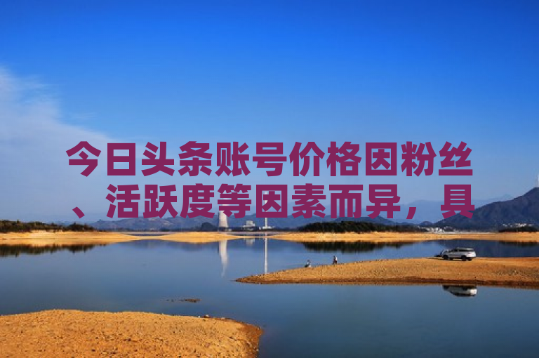 今日头条账号价格因粉丝、活跃度等因素而异，具体需根据实际情况评估。