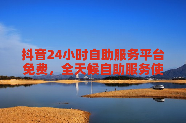抖音24小时自助服务平台免费，全天候自助服务使用攻略来啦！
