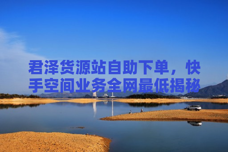 君泽货源站自助下单，快手空间业务全网最低揭秘！