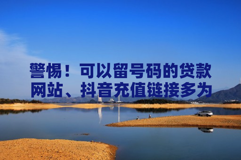 警惕！可以留号码的贷款网站、抖音充值链接多为陷阱，别信所谓在哪买抖音号便宜，谨防受骗！