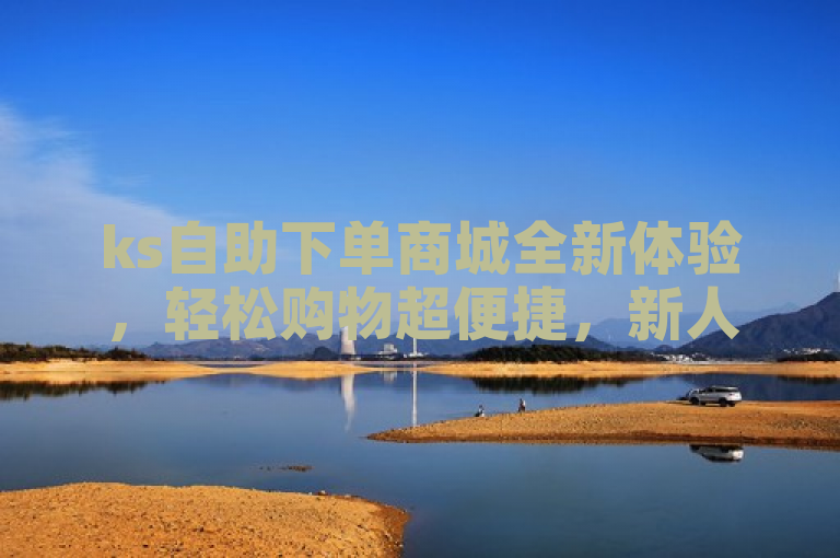 ks自助下单商城全新体验，轻松购物超便捷，新人必备！