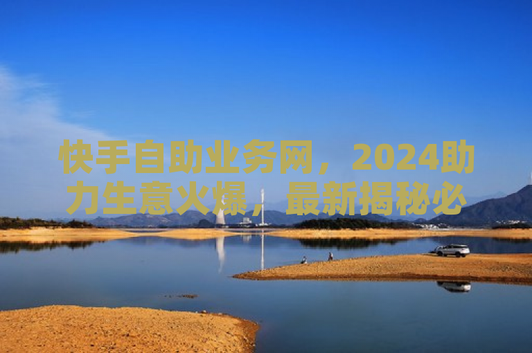 快手自助业务网，2024助力生意火爆，最新揭秘必学！
