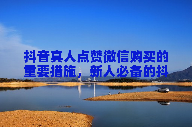 抖音真人点赞微信购买的重要措施，新人必备的抖音真人点赞服务在微信平台购买指南！