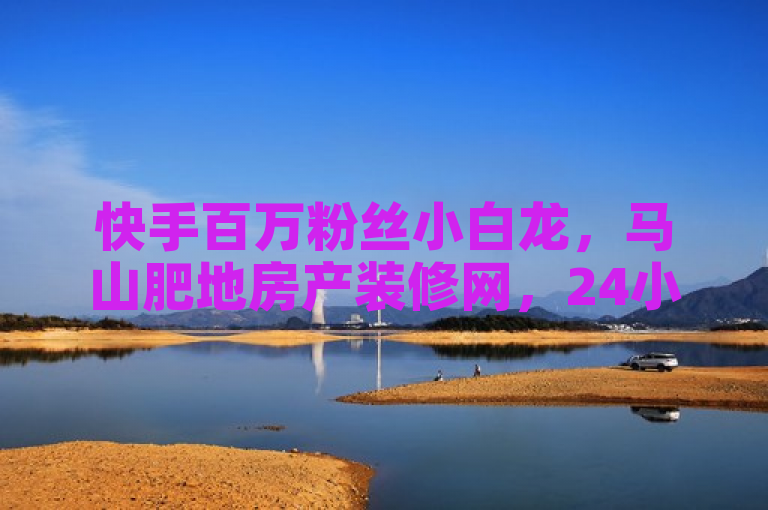 快手百万粉丝小白龙，马山肥地房产装修网，24小时自助服务平台。
