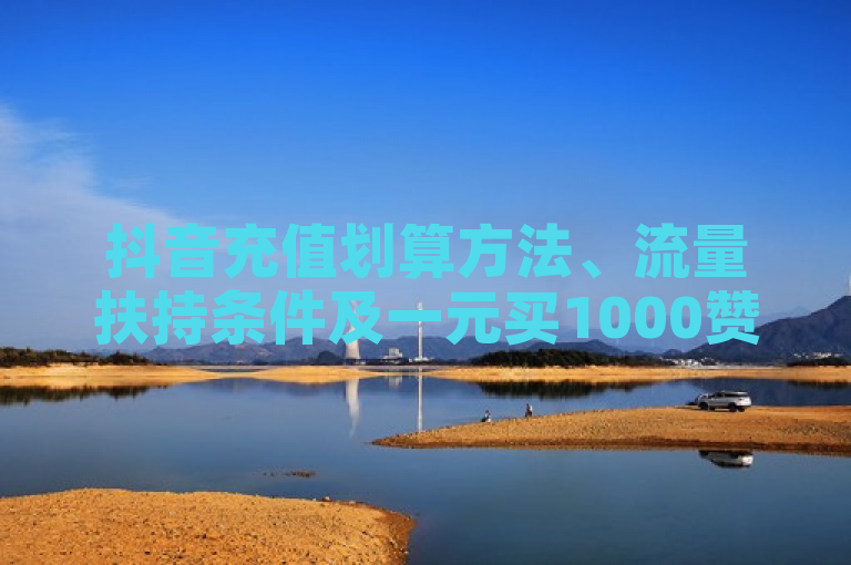 抖音充值划算方法、流量扶持条件及一元买1000赞卡密代理系统介绍。