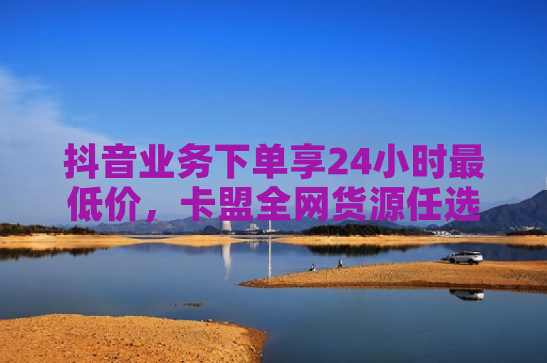 抖音业务下单享24小时最低价，卡盟全网货源任选。