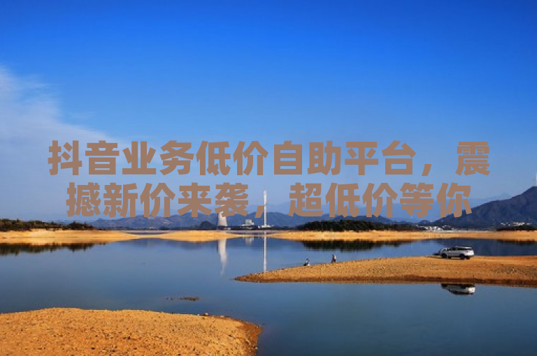 抖音业务低价自助平台，震撼新价来袭，超低价等你来体验！