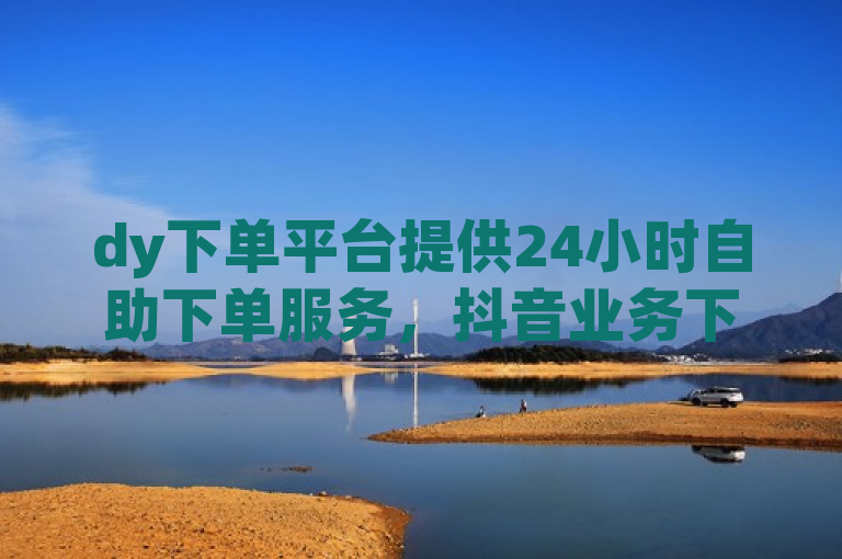 dy下单平台提供24小时自助下单服务，抖音业务下单24小时。