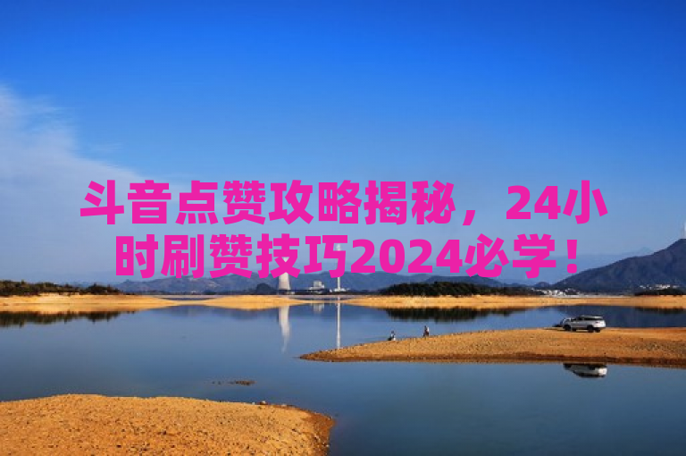 斗音点赞攻略揭秘，24小时刷赞技巧2024必学！