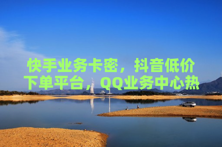 快手业务卡密，抖音低价下单平台，QQ业务中心热血重燃！