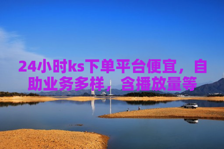 24小时ks下单平台便宜，自助业务多样，含播放量等，拼多多业务可自助下单。