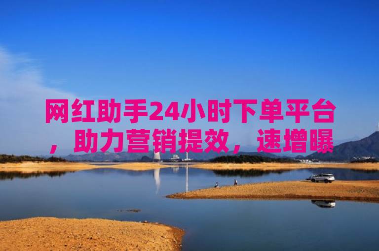 网红助手24小时下单平台，助力营销提效，速增曝光与销量！