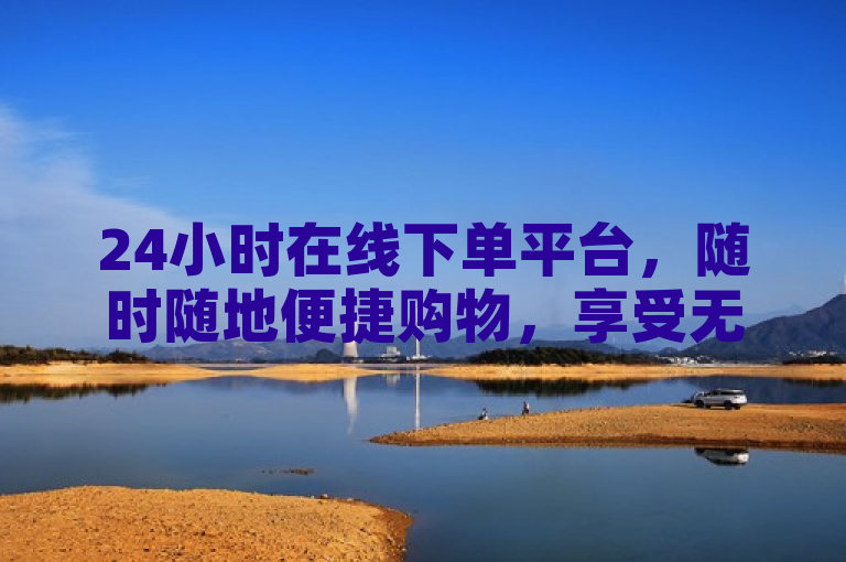 24小时在线下单平台，随时随地便捷购物，享受无限可能。