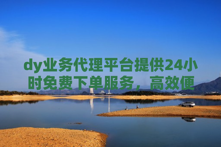 dy业务代理平台提供24小时免费下单服务，高效便捷。