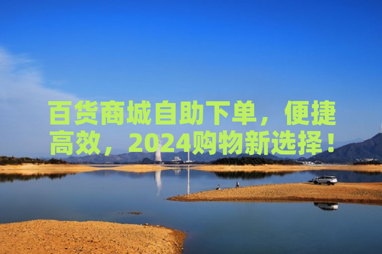 百货商城自助下单，便捷高效，2024购物新选择！