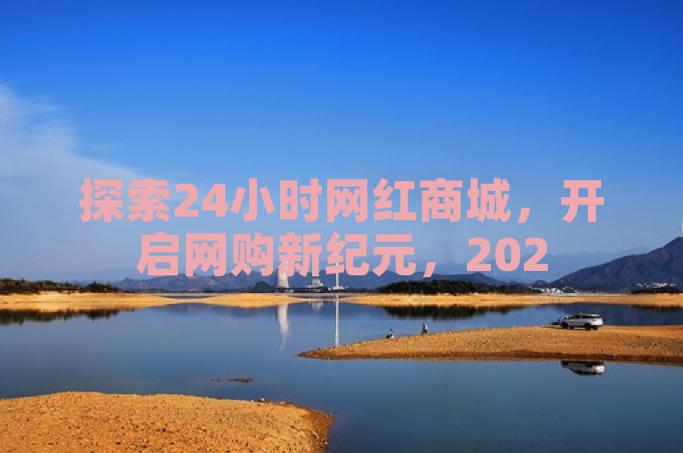 探索24小时网红商城，开启网购新纪元，2025必备技能！