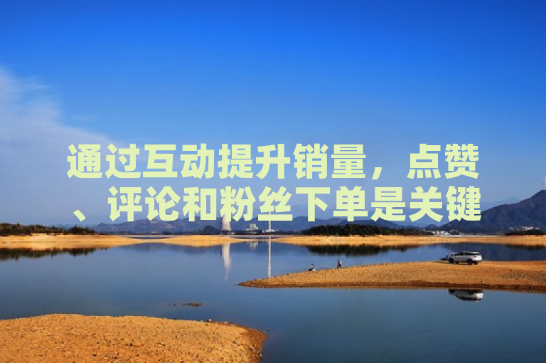 通过互动提升销量，点赞、评论和粉丝下单是关键！