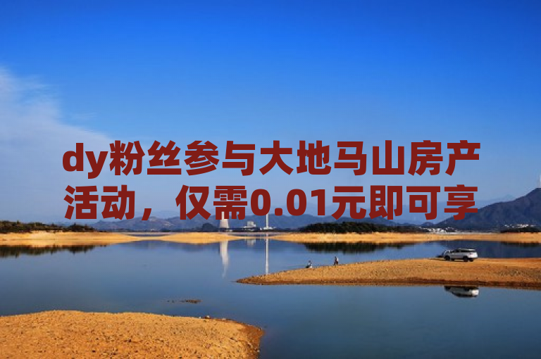 dy粉丝参与大地马山房产活动，仅需0.01元即可享受超值购房体验。