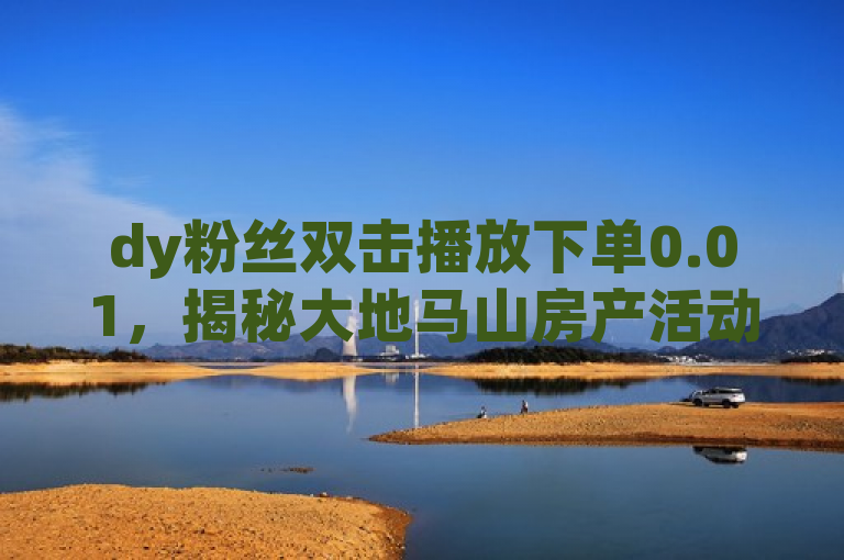 dy粉丝双击播放下单0.01，揭秘大地马山房产活动独家优惠。