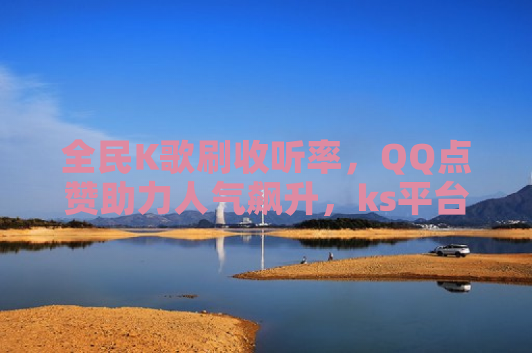 全民K歌刷收听率，QQ点赞助力人气飙升，ks平台24小时业务服务。