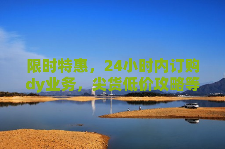 限时特惠，24小时内订购dy业务，尖货低价攻略等你解锁！