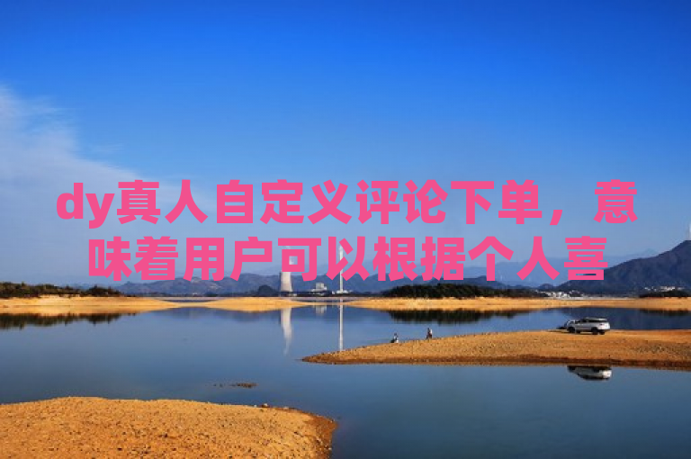 dy真人自定义评论下单，意味着用户可以根据个人喜好定制专属的评论服务。