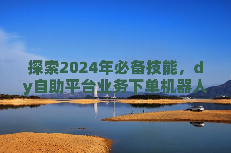 探索2024年必备技能，dy自助平台业务下单机器人简易使用向导！