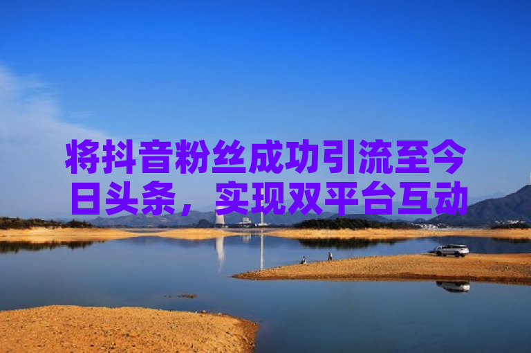 将抖音粉丝成功引流至今日头条，实现双平台互动增长。