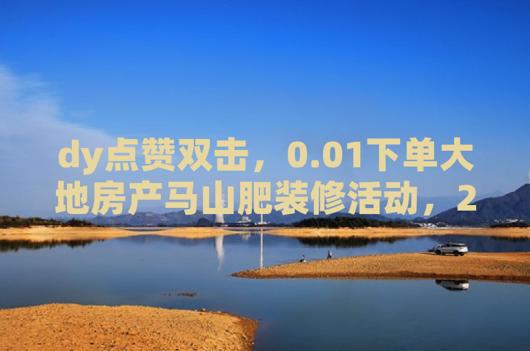 dy点赞双击，0.01下单大地房产马山肥装修活动，24小时免费平台。