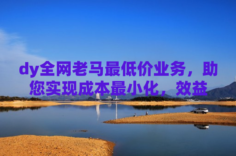 dy全网老马最低价业务，助您实现成本最小化，效益最大化。