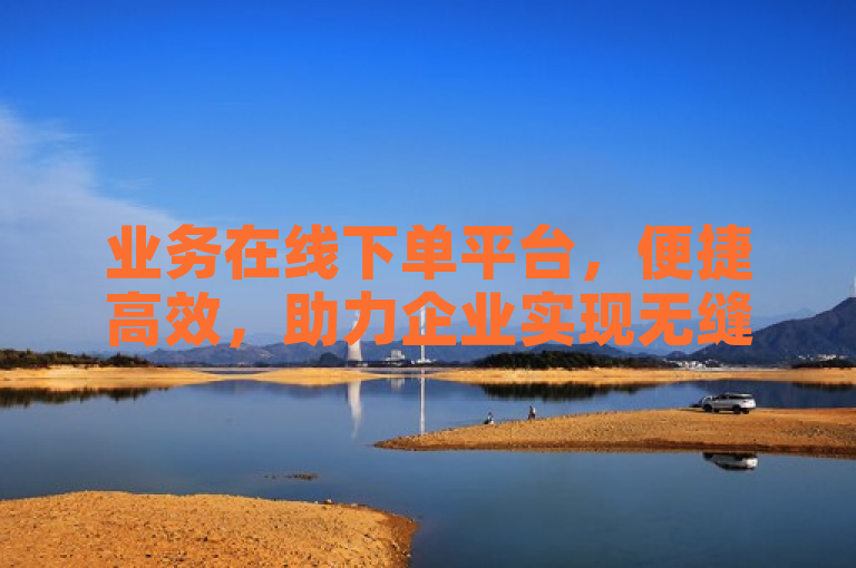 业务在线下单平台，便捷高效，助力企业实现无缝交易。