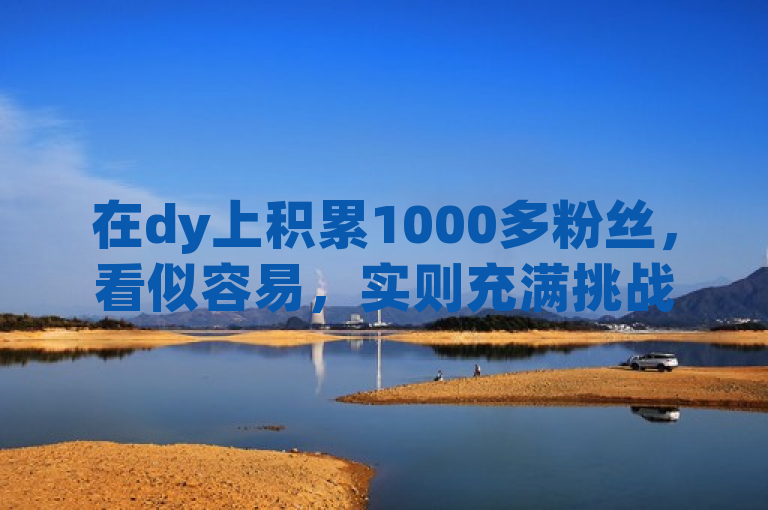在dy上积累1000多粉丝，看似容易，实则充满挑战与不易。