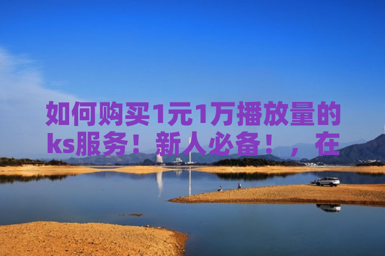 如何购买1元1万播放量的ks服务！新人必备！，在ks平台上，购买1元1万播放量是一项重要措施。