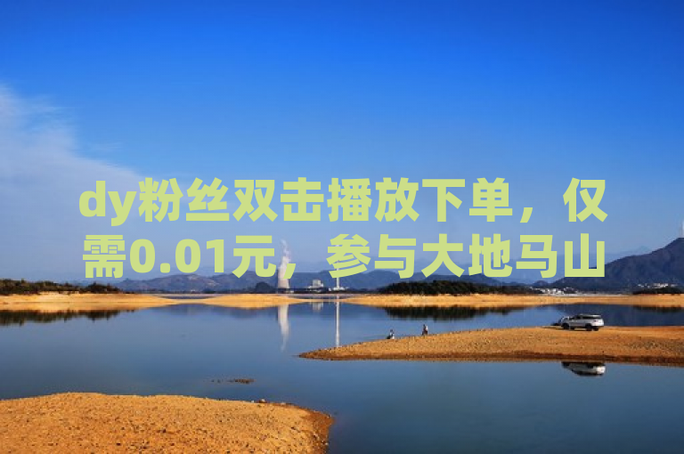 dy粉丝双击播放下单，仅需0.01元，参与大地马山房产活动，全球惊艳！
