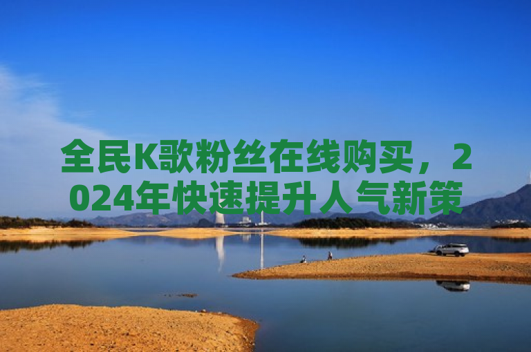 全民K歌粉丝在线购买，2024年快速提升人气新策略！
