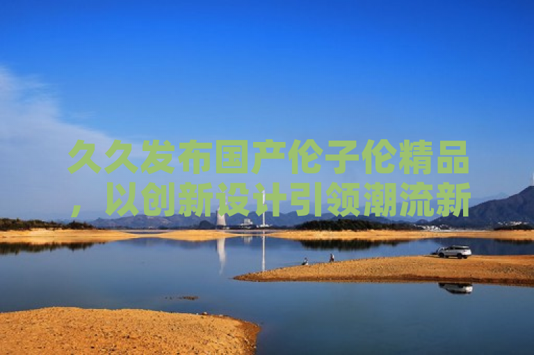 久久发布国产伦子伦精品，以创新设计引领潮流新风尚。