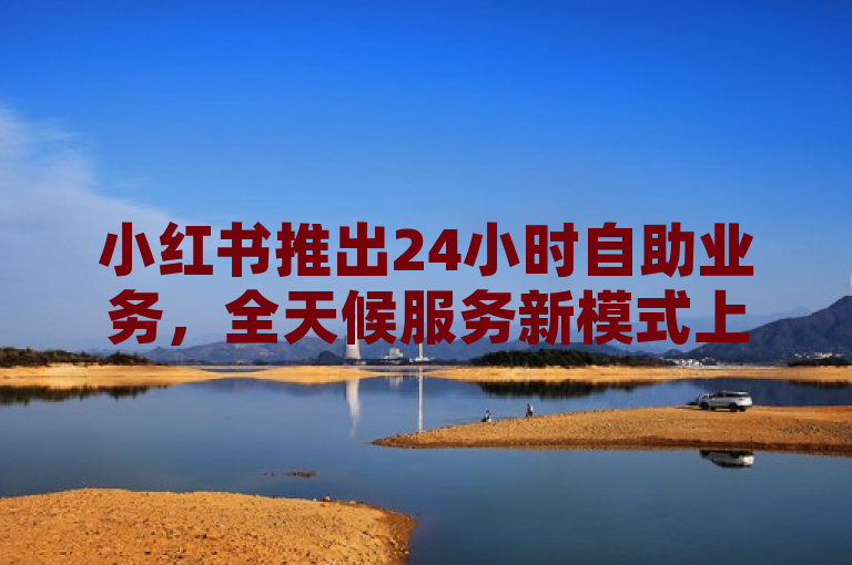 小红书推出24小时自助业务，全天候服务新模式上线。