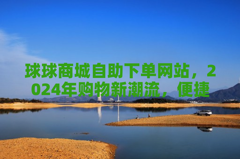球球商城自助下单网站，2024年购物新潮流，便捷一站式服务等你体验！