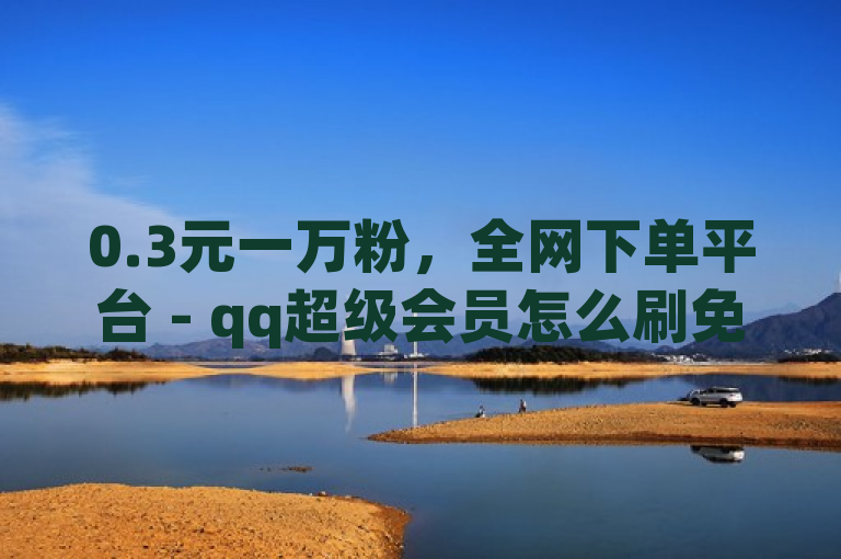 0.3元一万粉，全网下单平台 - qq超级会员怎么刷免费的 - 2024免费领QQ阅读VIP。