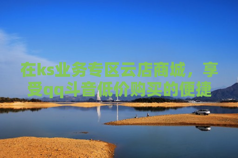 在ks业务专区云店商城，享受qq斗音低价购买的便捷与实惠。
