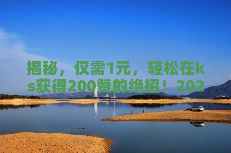 揭秘，仅需1元，轻松在ks获得200赞的绝招！2024必备技巧。